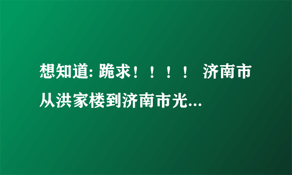 想知道: 跪求！！！！ 济南市 从洪家楼到济南市光大科技培训中心怎么坐公交车？？详细些