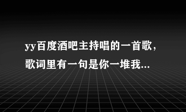 yy百度酒吧主持唱的一首歌，歌词里有一句是你一堆我一堆，…………全部都是人类的骨头灰。求全部歌词。