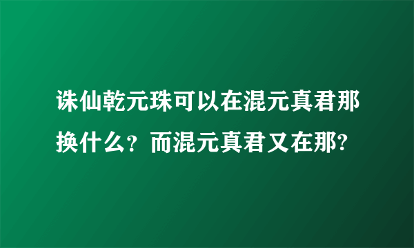 诛仙乾元珠可以在混元真君那换什么？而混元真君又在那?