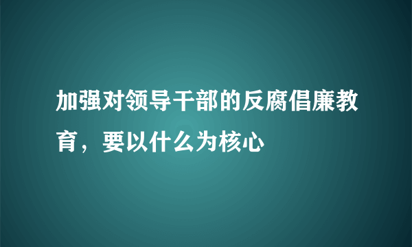 加强对领导干部的反腐倡廉教育，要以什么为核心