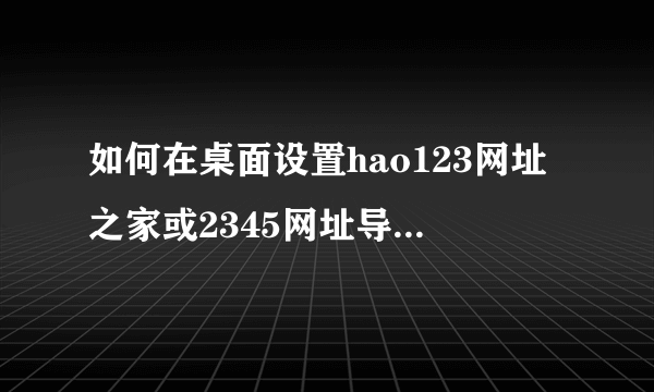 如何在桌面设置hao123网址之家或2345网址导航，在哪里设置?求帮助，我电脑桌面上一个此类网站也没有。