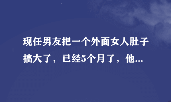 现任男友把一个外面女人肚子搞大了，已经5个月了，他们发生关系是在还没和我谈恋爱的时候，我该怎么办？