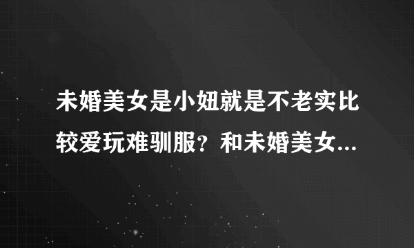 未婚美女是小妞就是不老实比较爱玩难驯服？和未婚美女是小姑娘哪个好？