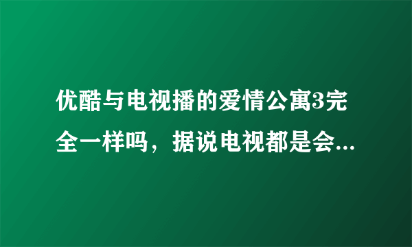 优酷与电视播的爱情公寓3完全一样吗，据说电视都是会删减的，说优酷同步，是连删减都同步吗？