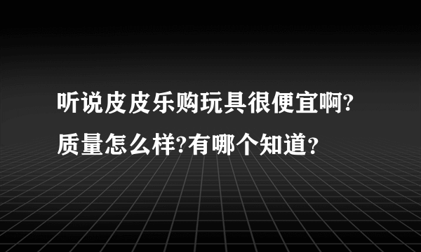 听说皮皮乐购玩具很便宜啊?质量怎么样?有哪个知道？