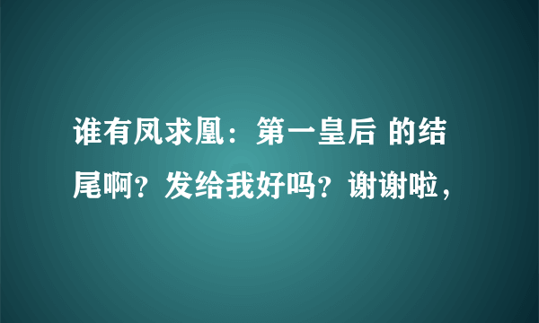 谁有凤求凰：第一皇后 的结尾啊？发给我好吗？谢谢啦，