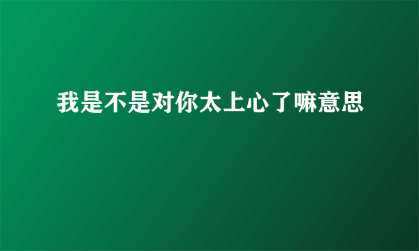 我是不是对你太上心了嘛意思