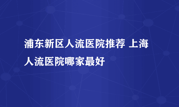 浦东新区人流医院推荐 上海人流医院哪家最好