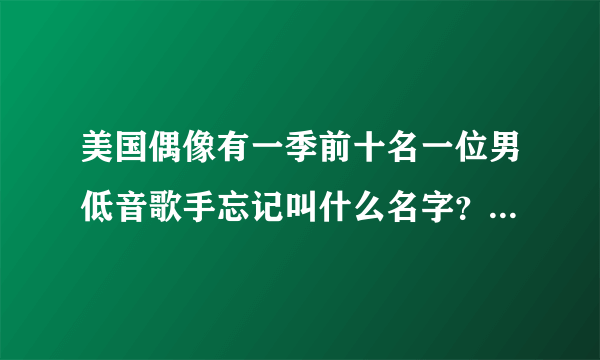 美国偶像有一季前十名一位男低音歌手忘记叫什么名字？低音特别有魅力的小伙