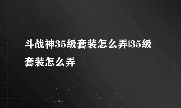 斗战神35级套装怎么弄|35级套装怎么弄