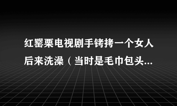 红罂栗电视剧手铐拷一个女人后来洗澡（当时是毛巾包头，浴巾那个）陪他睡觉哪集？