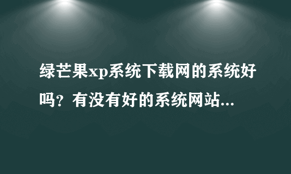 绿芒果xp系统下载网的系统好吗？有没有好的系统网站介绍下？