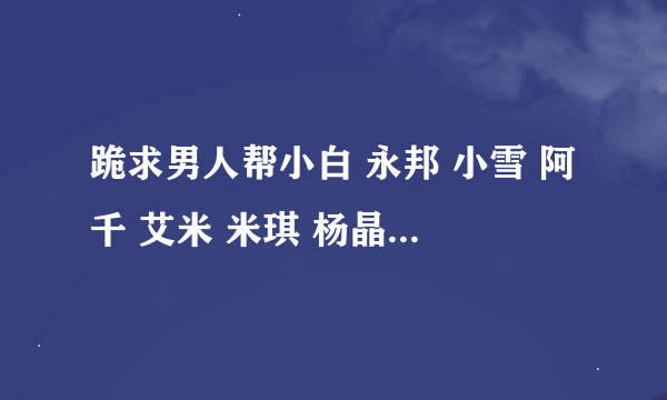 跪求男人帮小白 永邦 小雪 阿千 艾米 米琪 杨晶晶 潇潇的手机铃声 麻烦各位大哥大姐了 有了给我发下