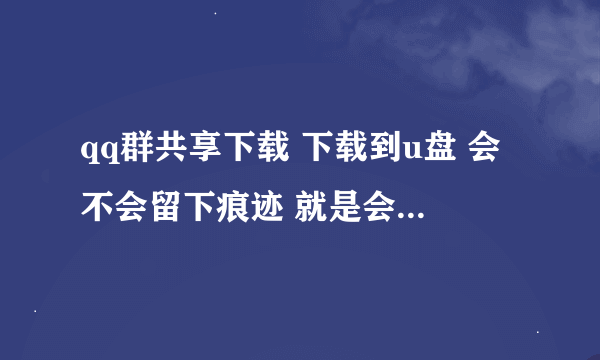 qq群共享下载 下载到u盘 会不会留下痕迹 就是会不会被用电脑的人发现【电脑高手】？我该怎么做？