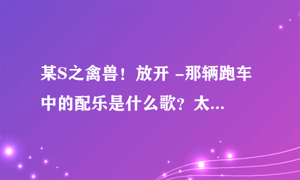 某S之禽兽！放开 -那辆跑车 中的配乐是什么歌？太好听了。。。。。