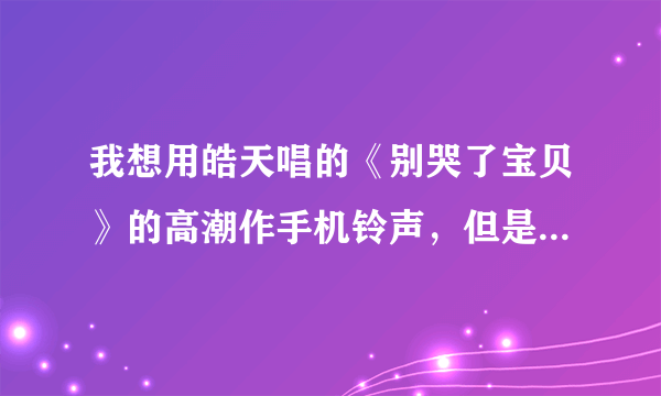 我想用皓天唱的《别哭了宝贝》的高潮作手机铃声，但是网上我没搜到，我又不会自己切歌，你能不能帮我