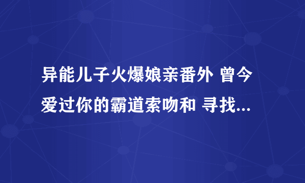 异能儿子火爆娘亲番外 曾今爱过你的霸道索吻和 寻找真相这两张谁有拜托各位了 3Q