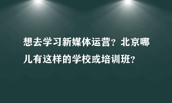 想去学习新媒体运营？北京哪儿有这样的学校或培训班？