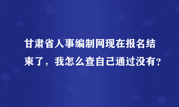 甘肃省人事编制网现在报名结束了，我怎么查自己通过没有？