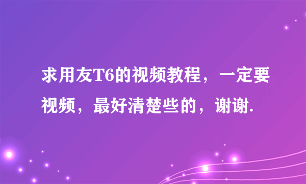 求用友T6的视频教程，一定要视频，最好清楚些的，谢谢.