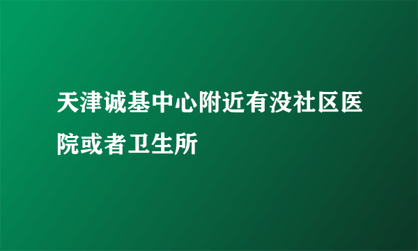 天津诚基中心附近有没社区医院或者卫生所