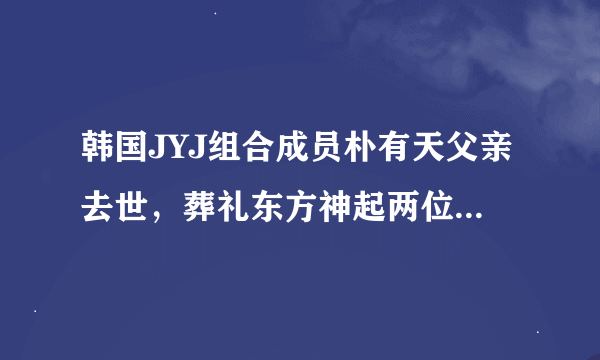 韩国JYJ组合成员朴有天父亲去世，葬礼东方神起两位成员和JYJ两位成员出席了吗？