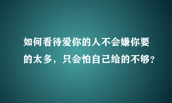 如何看待爱你的人不会嫌你要的太多，只会怕自己给的不够？