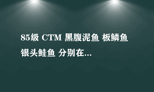 85级 CTM 黑腹泥鱼 板鳞鱼 银头鲑鱼 分别在哪里能钓到。