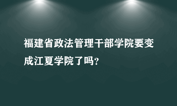 福建省政法管理干部学院要变成江夏学院了吗？