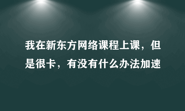 我在新东方网络课程上课，但是很卡，有没有什么办法加速