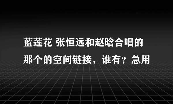 蓝莲花 张恒远和赵晗合唱的那个的空间链接，谁有？急用