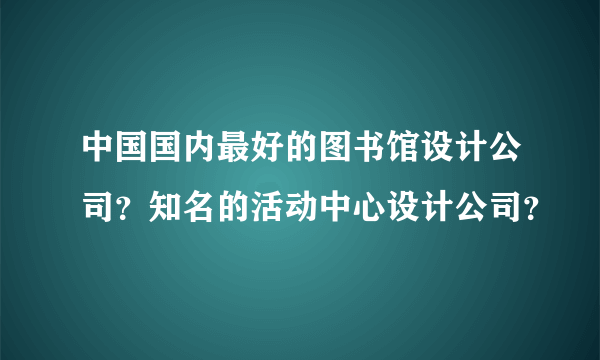 中国国内最好的图书馆设计公司？知名的活动中心设计公司？