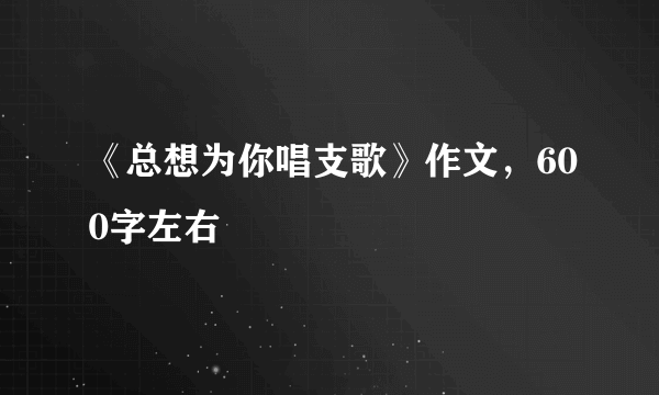 《总想为你唱支歌》作文，600字左右