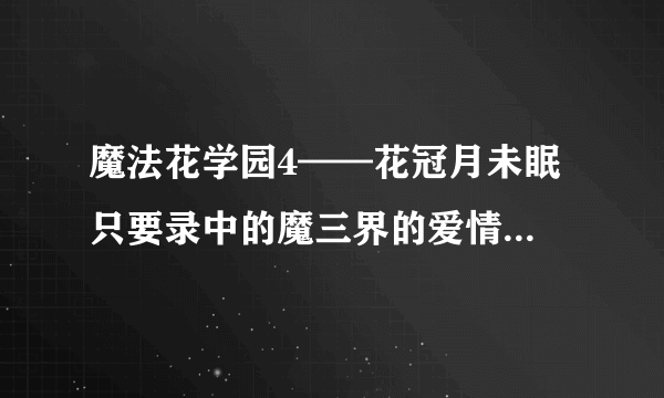 魔法花学园4——花冠月未眠 只要录中的魔三界的爱情传说这一部分 好心人帮帮忙啊~ 20悬赏分