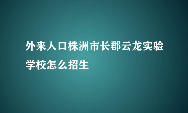 外来人口株洲市长郡云龙实验学校怎么招生