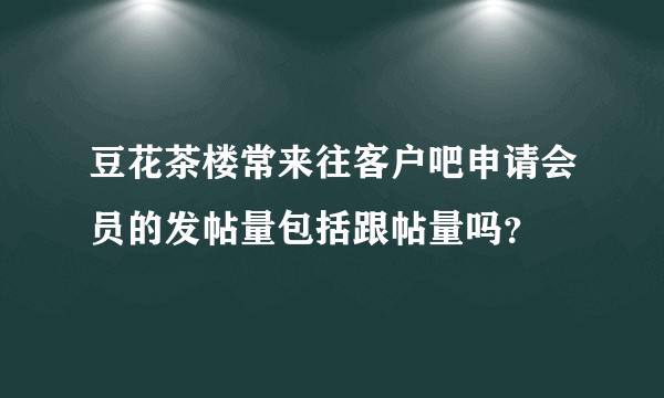 豆花茶楼常来往客户吧申请会员的发帖量包括跟帖量吗？