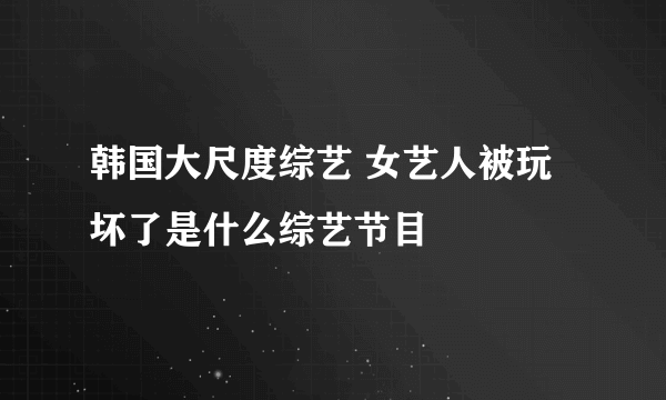 韩国大尺度综艺 女艺人被玩坏了是什么综艺节目