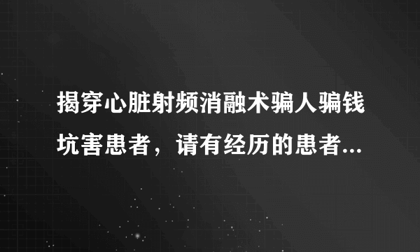 揭穿心脏射频消融术骗人骗钱坑害患者，请有经历的患者或家属发言