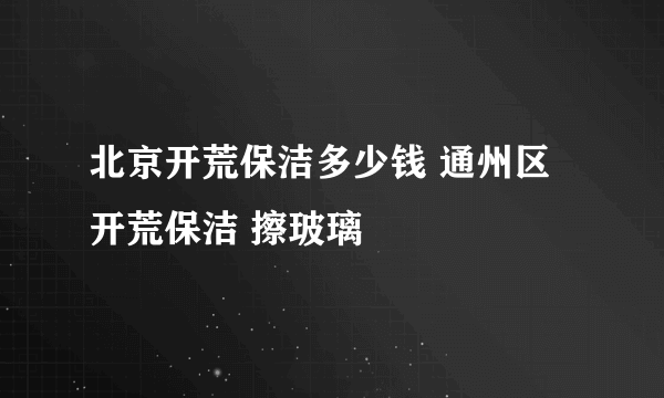 北京开荒保洁多少钱 通州区开荒保洁 擦玻璃