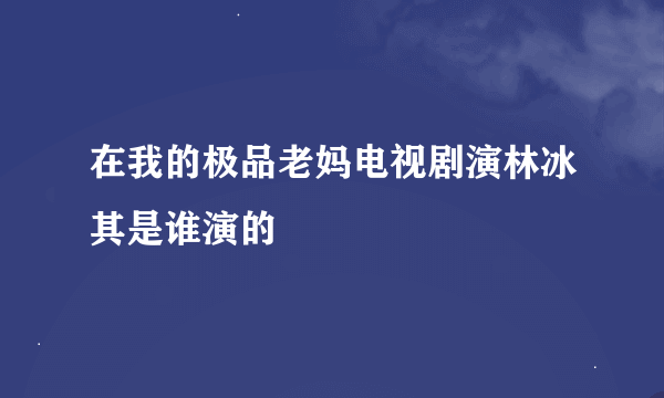 在我的极品老妈电视剧演林冰其是谁演的