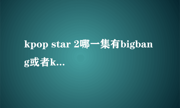 kpop star 2哪一集有bigbang或者kpop star 1 的那些人