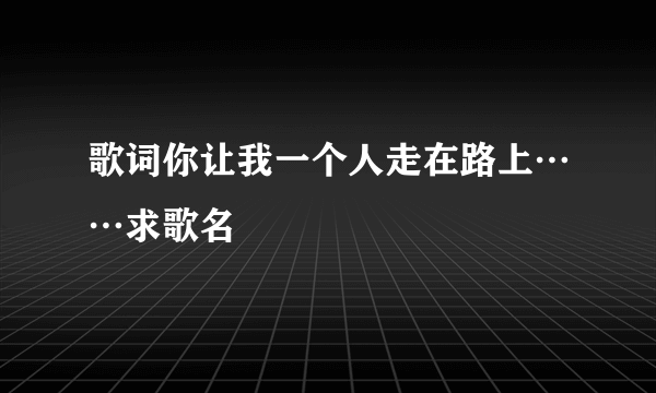 歌词你让我一个人走在路上……求歌名