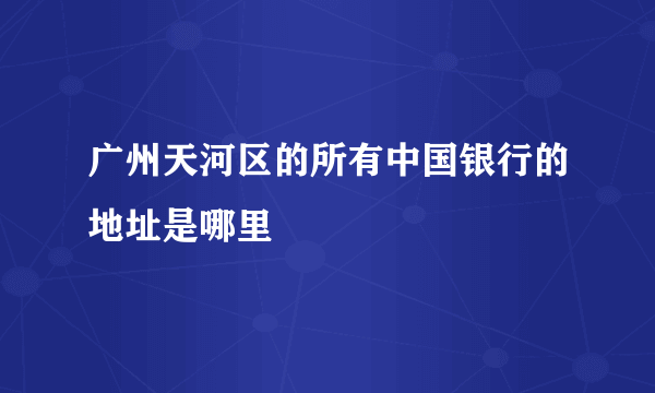 广州天河区的所有中国银行的地址是哪里