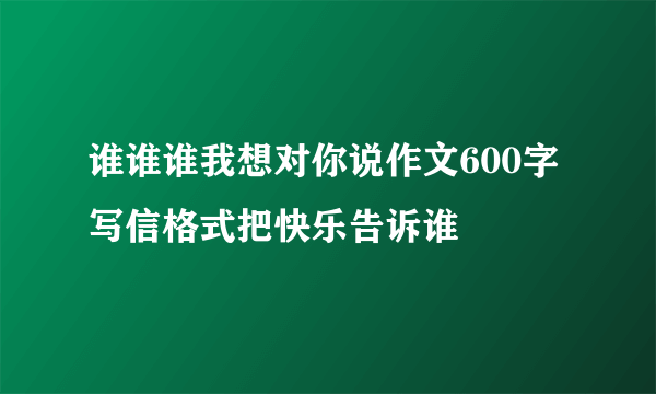 谁谁谁我想对你说作文600字写信格式把快乐告诉谁