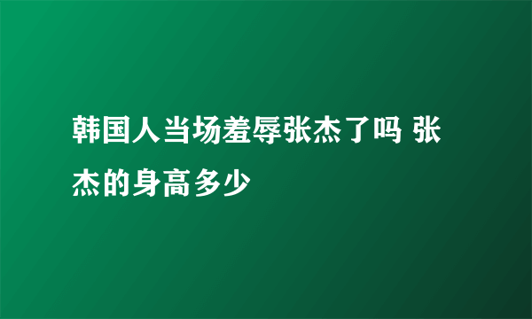 韩国人当场羞辱张杰了吗 张杰的身高多少