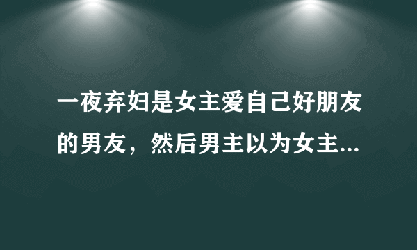 一夜弃妇是女主爱自己好朋友的男友，然后男主以为女主故意设局害死自...