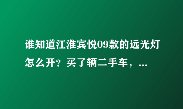 谁知道江淮宾悦09款的远光灯怎么开？买了辆二手车，找不到远光灯在哪开