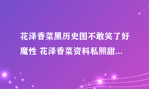 花泽香菜黑历史图不敢笑了好魔性 花泽香菜资料私照甜美老公是谁