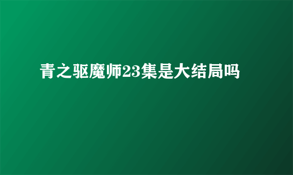 青之驱魔师23集是大结局吗