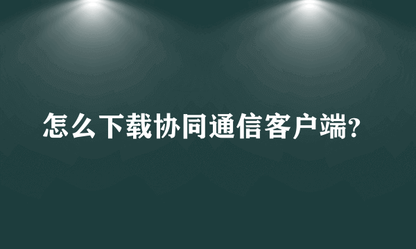 怎么下载协同通信客户端？